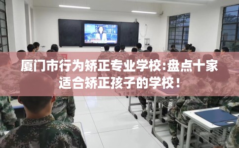 厦门市行为矫正专业学校:盘点十家适合矫正孩子的学校！
