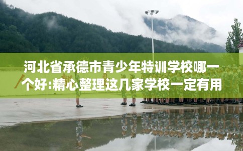 河北省承德市青少年特训学校哪一个好:精心整理这几家学校一定有用！