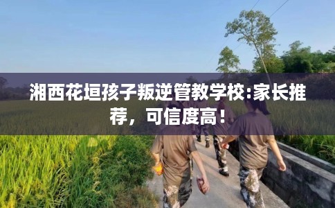 湘西花垣孩子叛逆管教学校:家长推荐，可信度高！