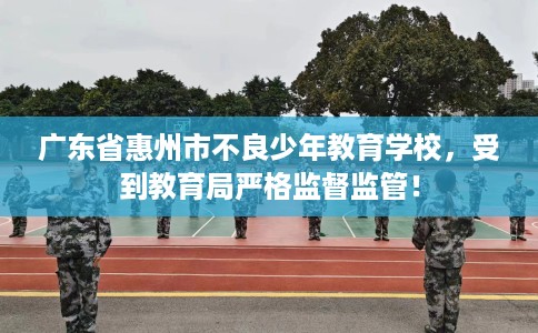 广东省惠州市不良少年教育学校,受到教育局严格监督监管! 广东省惠州市不良少年教育学校,受到教育局严格监督监管!