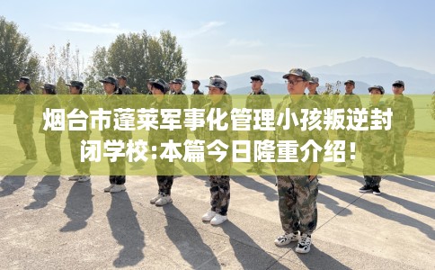 烟台市蓬莱军事化管理小孩叛逆封闭学校:本篇今日隆重介绍! 烟台市蓬莱军事化管理小孩叛逆封闭学校:本篇今日隆重介绍!