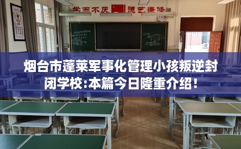 烟台市蓬莱军事化管理小孩叛逆封闭学校:本篇今日隆重介绍！