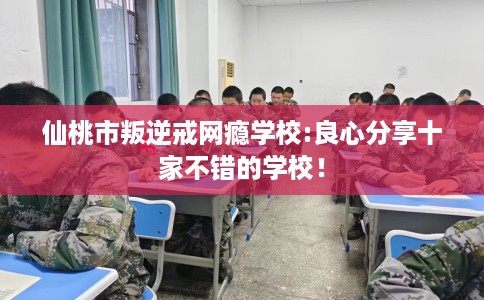 仙桃市叛逆戒网瘾学校:良心分享十家不错的学校！
