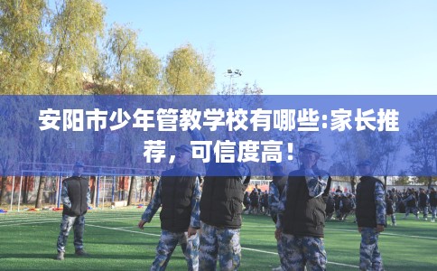 安阳市少年管教学校有哪些:家长推荐,可信度高! 安阳市少年管教学校有哪些:家长推荐,可信度高!