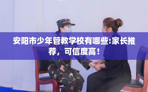 安阳市少年管教学校有哪些:家长推荐,可信度高! 安阳市少年管教学校有哪些:家长推荐,可信度高!