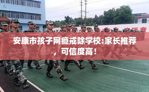 安康市孩子网瘾戒除学校:家长推荐，可信度高！