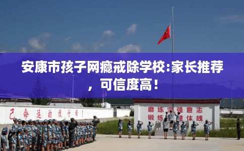 安康市孩子网瘾戒除学校:家长推荐，可信度高！