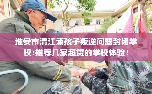 淮安市清江浦孩子叛逆问题封闭学校:推荐几家超赞的学校体验！