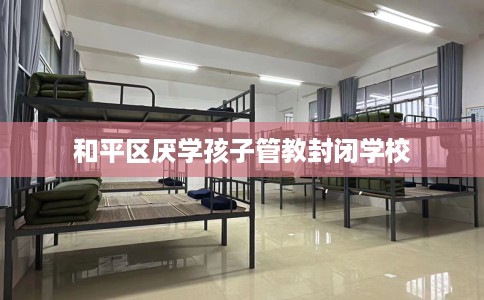 和平区厌学孩子管教封闭学校