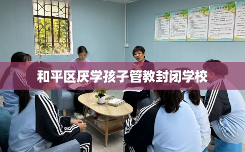 和平区厌学孩子管教封闭学校