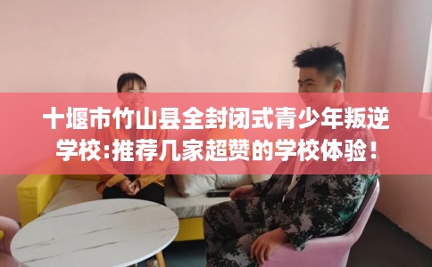 十堰市竹山县全封闭式青少年叛逆学校:推荐几家超赞的学校体验！