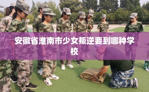安徽省淮南市少女叛逆要到哪种学校