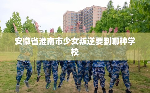 安徽省淮南市少女叛逆要到哪种学校