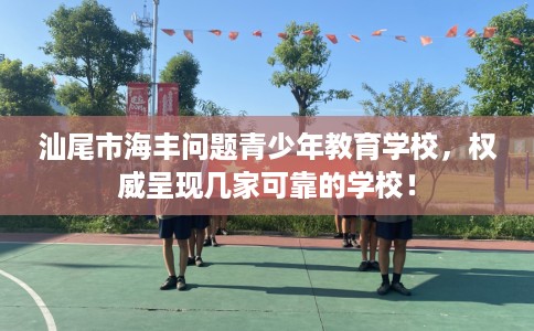 汕尾市海丰问题青少年教育学校，权威呈现几家可靠的学校！