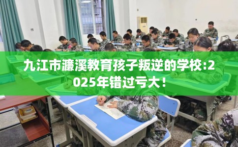 九江市濂溪教育孩子叛逆的学校:2025年错过亏大！