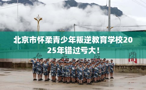 北京市怀柔青少年叛逆教育学校2025年错过亏大！