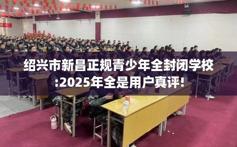 绍兴市新昌正规青少年全封闭学校:2025年全是用户真评!