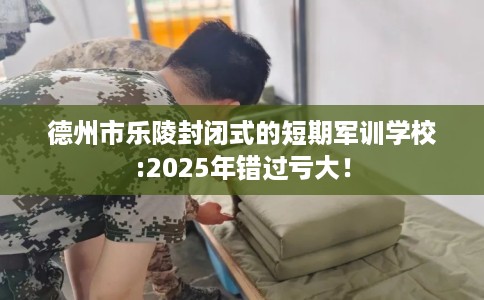德州市乐陵封闭式的短期军训学校:2025年错过亏大！