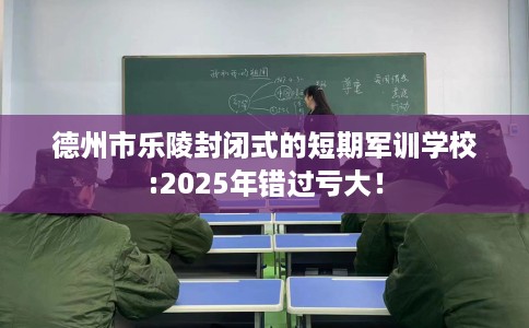 德州市乐陵封闭式的短期军训学校:2025年错过亏大！