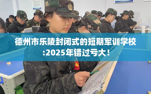 德州市乐陵封闭式的短期军训学校:2025年错过亏大！