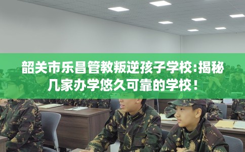 韶关市乐昌管教叛逆孩子学校:揭秘几家办学悠久可靠的学校！