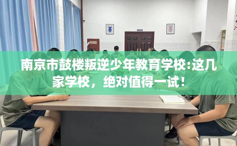 南京市鼓楼叛逆少年教育学校:这几家学校，绝对值得一试！