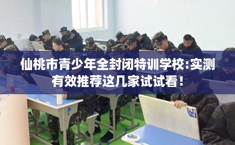 仙桃市青少年全封闭特训学校:实测有效推荐这几家试试看! 仙桃市青少年全封闭特训学校:实测有效推荐这几家试试看!