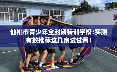 仙桃市青少年全封闭特训学校:实测有效推荐这几家试试看！