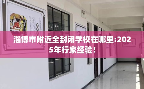 淄博市附近全封闭学校在哪里:2025年行家经验！