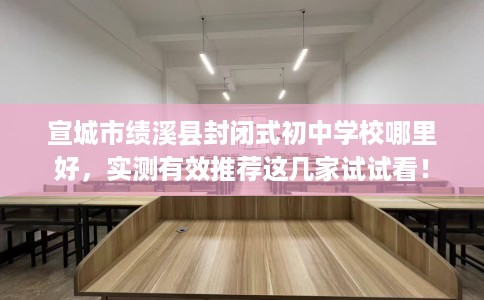 宣城市绩溪县封闭式初中学校哪里好，实测有效推荐这几家试试看！