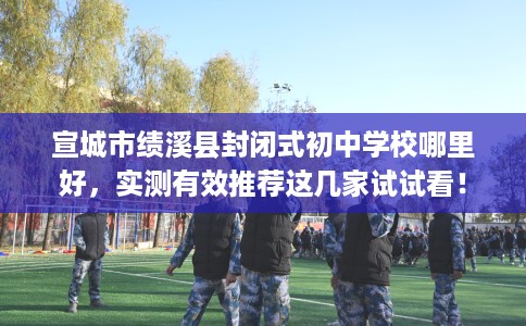 宣城市绩溪县封闭式初中学校哪里好，实测有效推荐这几家试试看！