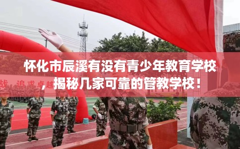 怀化市辰溪有没有青少年教育学校，揭秘几家可靠的管教学校！