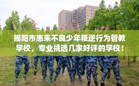 揭阳市惠来不良少年叛逆行为管教学校，专业挑选几家好评的学校！
