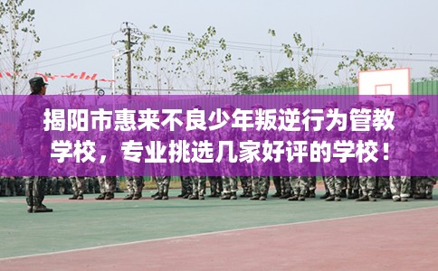 揭阳市惠来不良少年叛逆行为管教学校，专业挑选几家好评的学校！