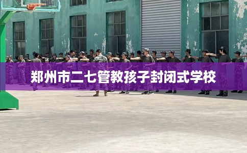 郑州市二七管教孩子封闭式学校 郑州市二七管教孩子封闭式学校