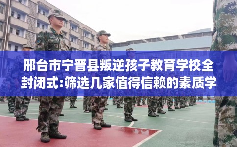邢台市宁晋县叛逆孩子教育学校全封闭式:筛选几家值得信赖的素质学校！