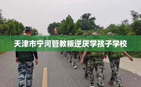 天津市宁河管教叛逆厌学孩子学校