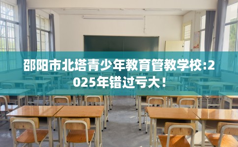邵阳市北塔青少年教育管教学校:2025年错过亏大！