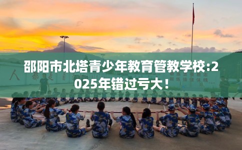 邵阳市北塔青少年教育管教学校:2025年错过亏大！