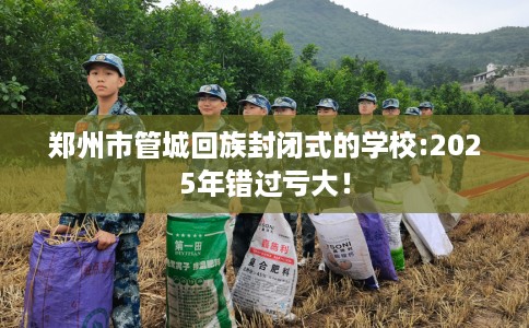 郑州市管城回族封闭式的学校:2025年错过亏大! 郑州市管城回族封闭式的学校:2025年错过亏大!