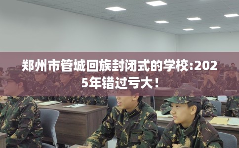 郑州市管城回族封闭式的学校:2025年错过亏大！