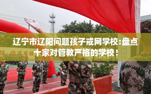 辽宁市辽阳问题孩子戒网学校:盘点十家对管教严格的学校! 辽宁市辽阳问题孩子戒网学校:盘点十家对管教严格的学校!