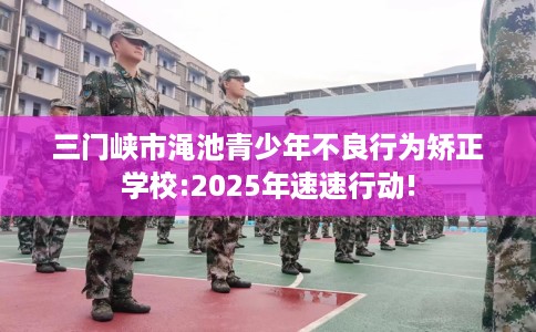 三门峡市渑池青少年不良行为矫正学校:2025年速速行动!