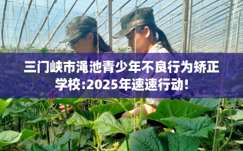 三门峡市渑池青少年不良行为矫正学校:2025年速速行动!