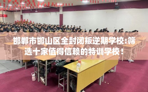 邯郸市邯山区全封闭叛逆期学校:筛选十家值得信赖的特训学校！