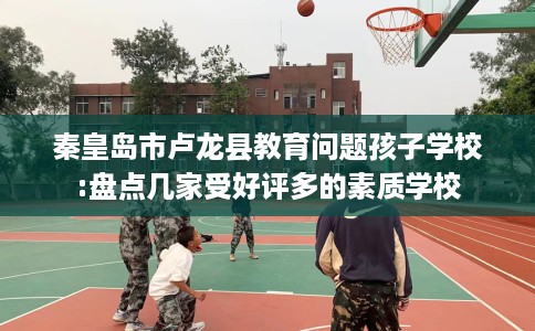 秦皇岛市卢龙县教育问题孩子学校:盘点几家受好评多的素质学校