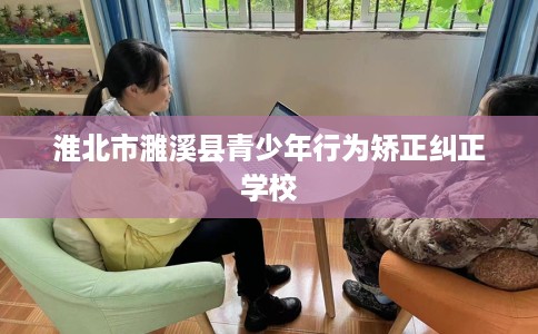淮北市濉溪县青少年行为矫正纠正学校 淮北市濉溪县青少年行为矫正纠正学校