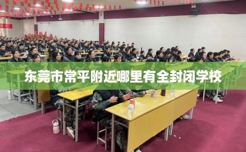 东莞市常平附近哪里有全封闭学校 东莞市常平附近哪里有全封闭学校