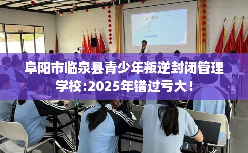 阜阳市临泉县青少年叛逆封闭管理学校:2025年错过亏大！