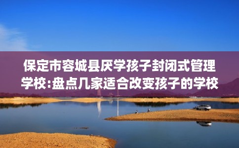保定市容城县厌学孩子封闭式管理学校:盘点几家适合改变孩子的学校！